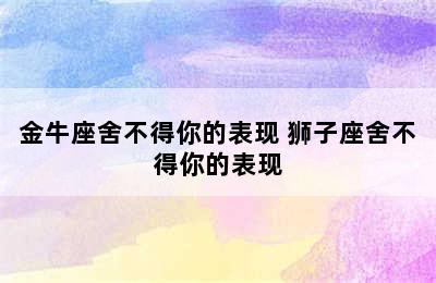 金牛座舍不得你的表现 狮子座舍不得你的表现